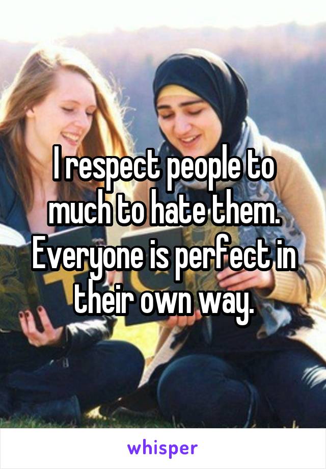 I respect people to much to hate them. Everyone is perfect in their own way.