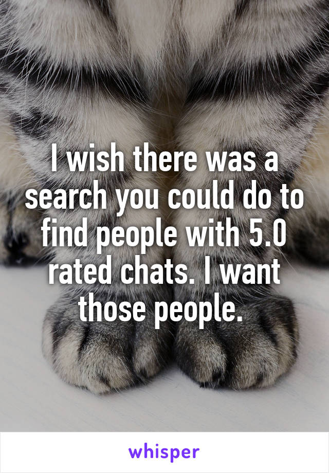 I wish there was a search you could do to find people with 5.0 rated chats. I want those people. 