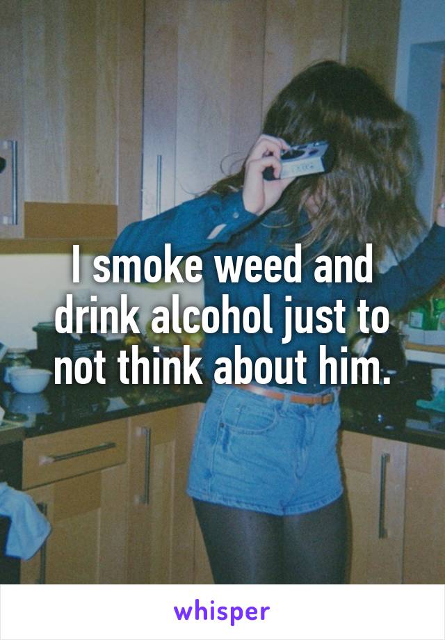 I smoke weed and drink alcohol just to not think about him.