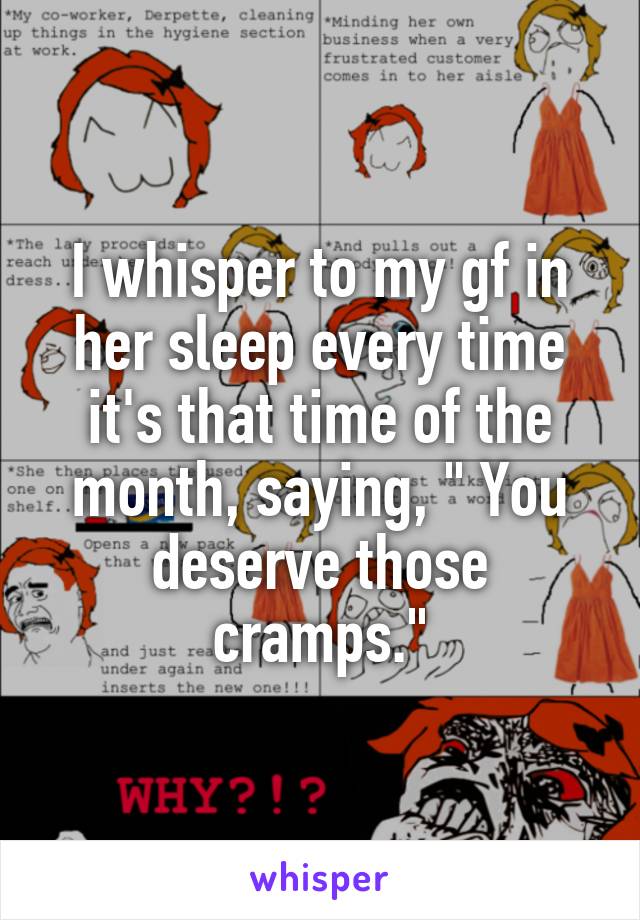 I whisper to my gf in her sleep every time it's that time of the month, saying, " You deserve those cramps."