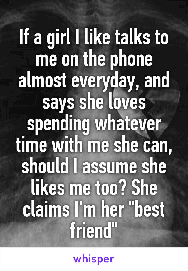 If a girl I like talks to me on the phone almost everyday, and says she loves spending whatever time with me she can, should I assume she likes me too? She claims I'm her "best friend"