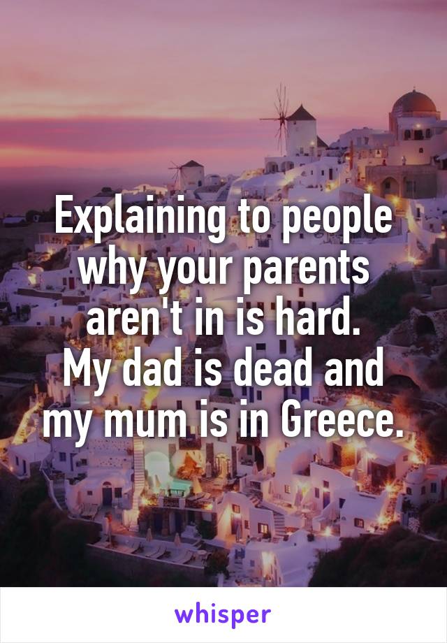 Explaining to people why your parents aren't in is hard.
My dad is dead and my mum is in Greece.