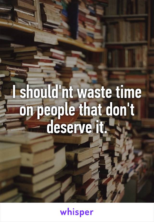 I should'nt waste time on people that don't deserve it.