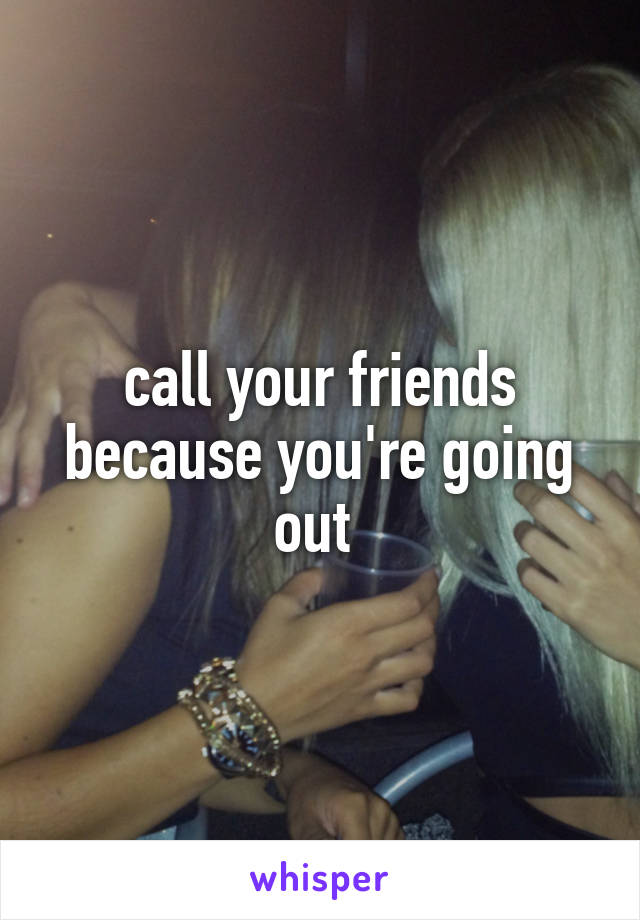 call your friends because you're going out 