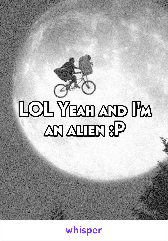 LOL Yeah and I'm an alien :P