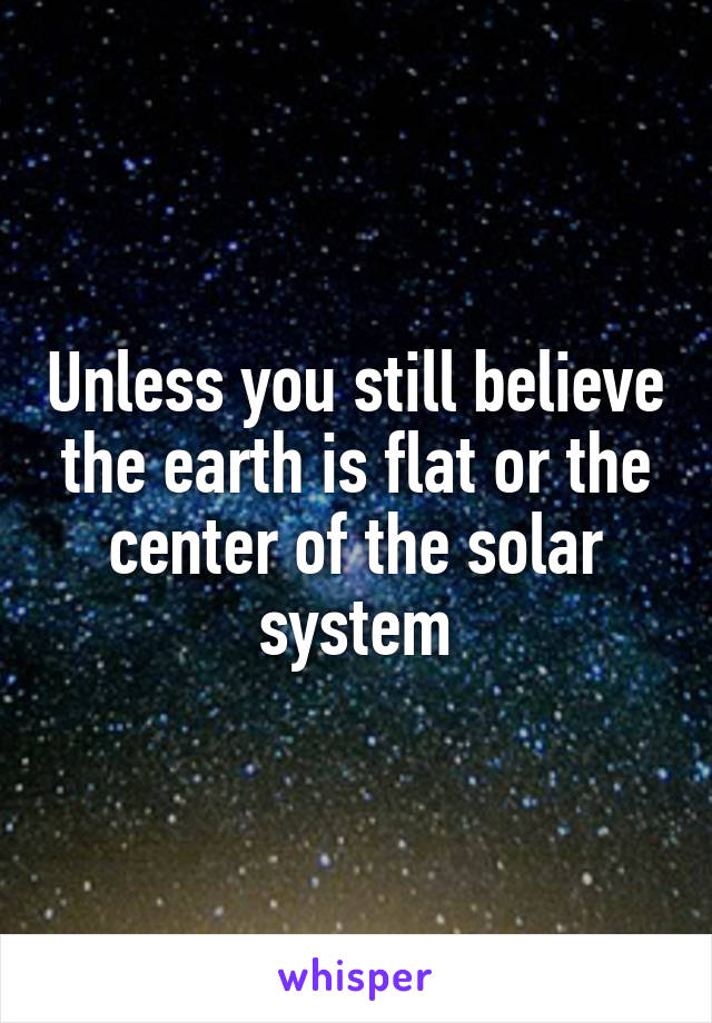 Unless you still believe the earth is flat or the center of the solar system