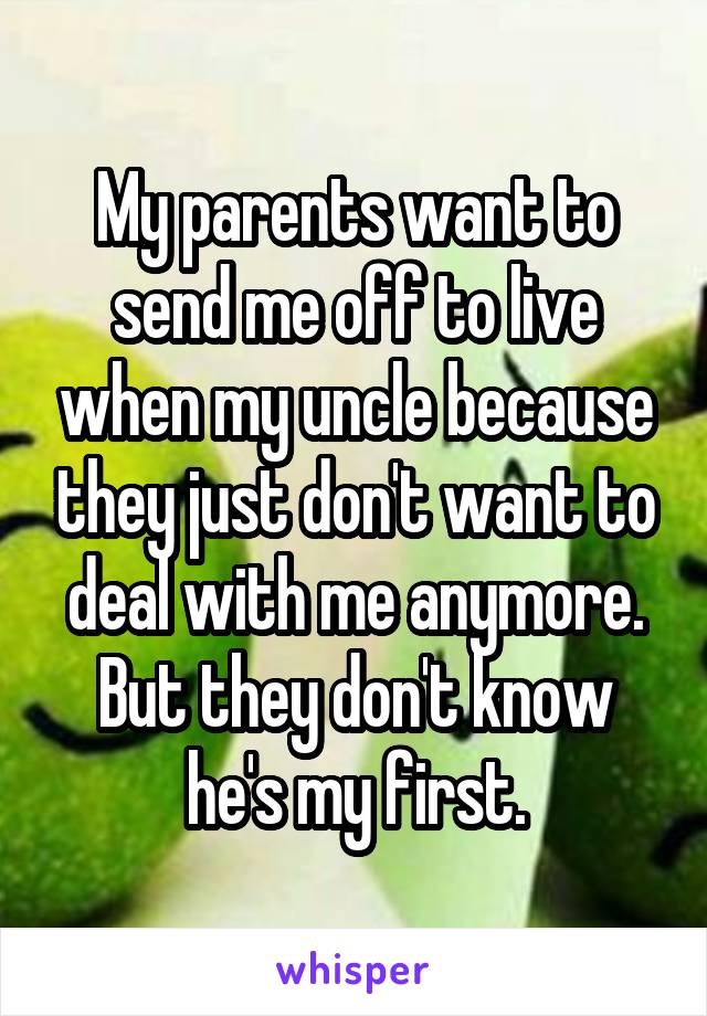 My parents want to send me off to live when my uncle because they just don't want to deal with me anymore. But they don't know he's my first.