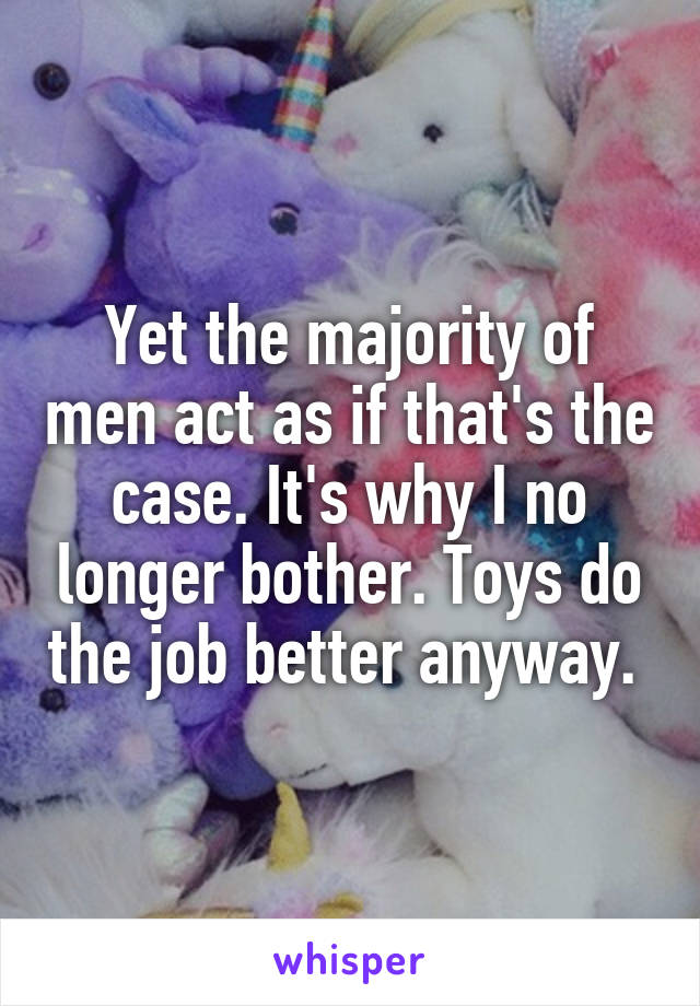 Yet the majority of men act as if that's the case. It's why I no longer bother. Toys do the job better anyway. 