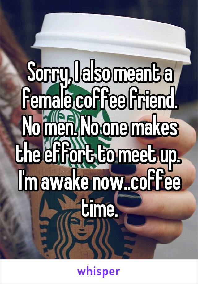 Sorry, I also meant a female coffee friend. No men. No one makes the effort to meet up.  I'm awake now..coffee time.