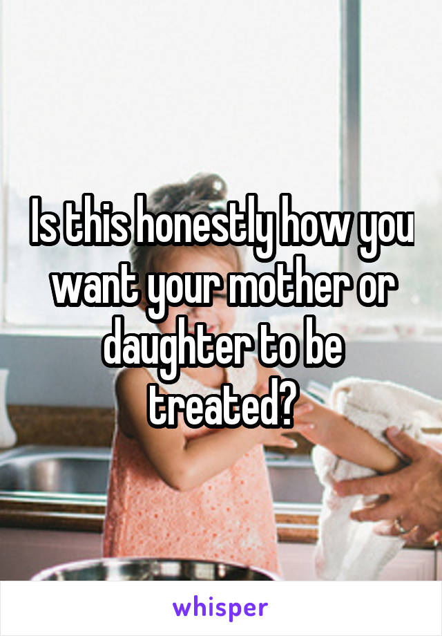 Is this honestly how you want your mother or daughter to be treated?