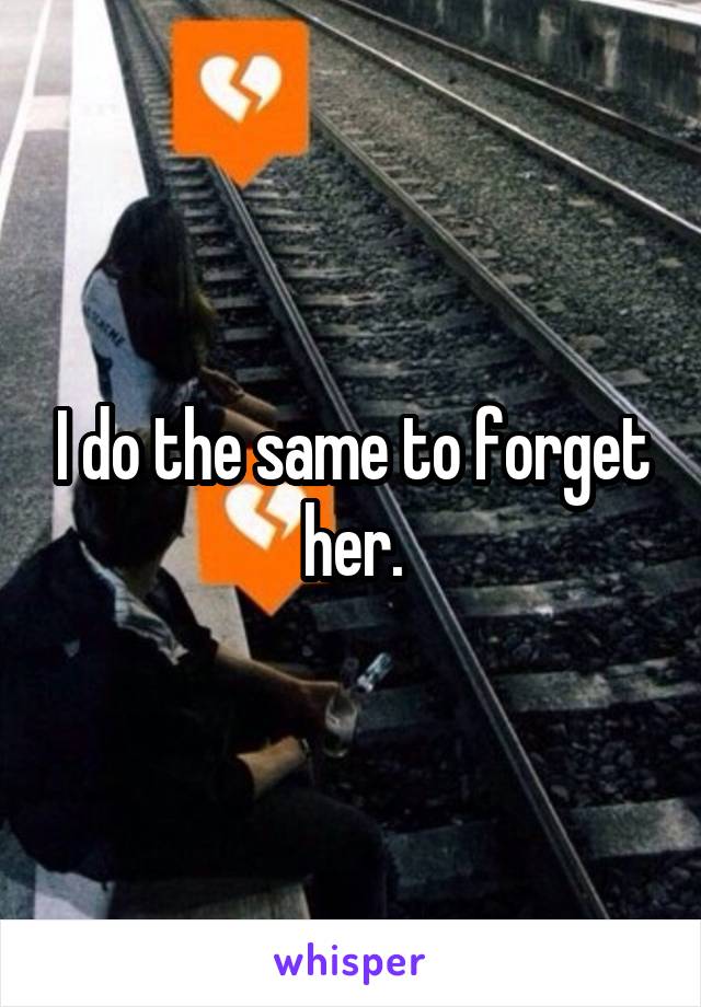 I do the same to forget her.