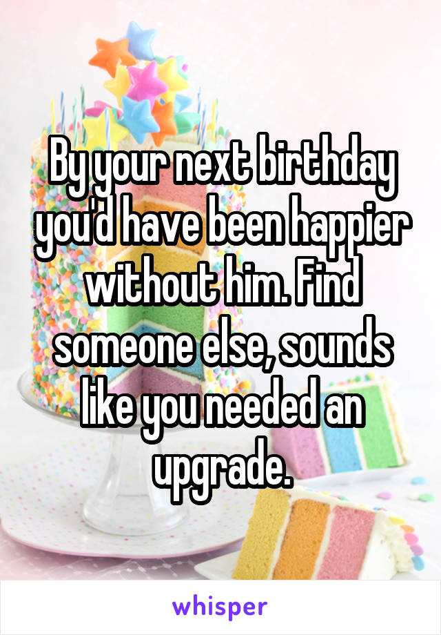 By your next birthday you'd have been happier without him. Find someone else, sounds like you needed an upgrade.