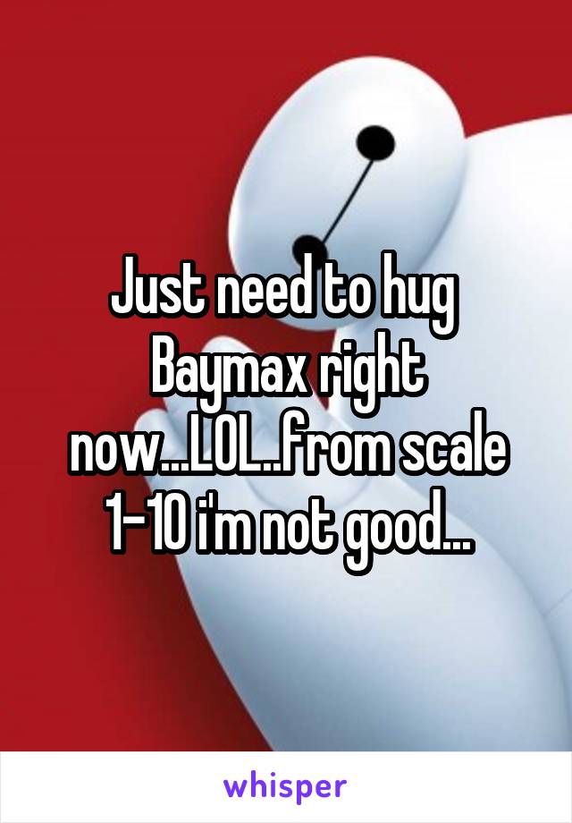 Just need to hug  Baymax right now...LOL..from scale 1-10 i'm not good...