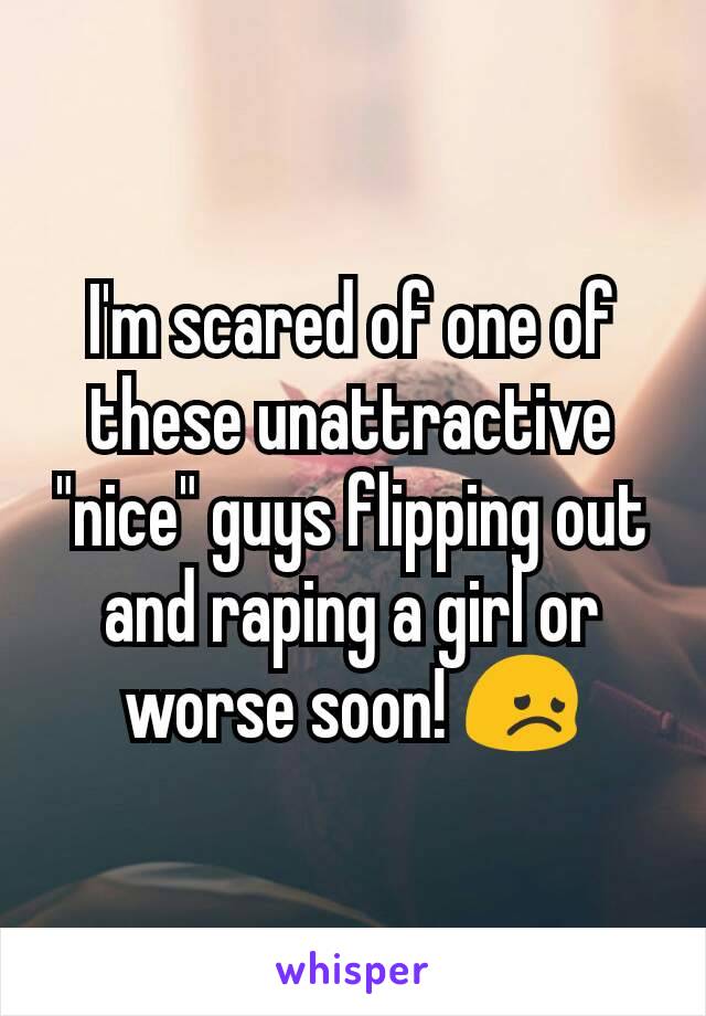 I'm scared of one of these unattractive "nice" guys flipping out and raping a girl or worse soon! 😞