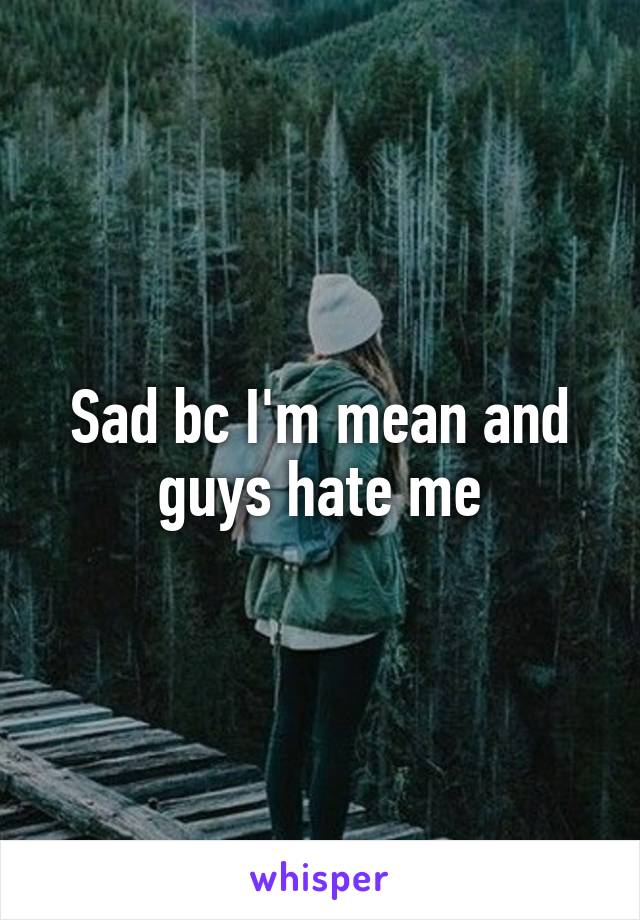 Sad bc I'm mean and guys hate me