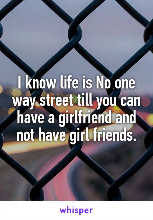 I know life is No one way street till you can have a girlfriend and not have girl friends.