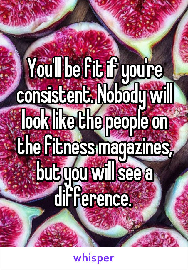 You'll be fit if you're consistent. Nobody will look like the people on the fitness magazines, but you will see a difference. 