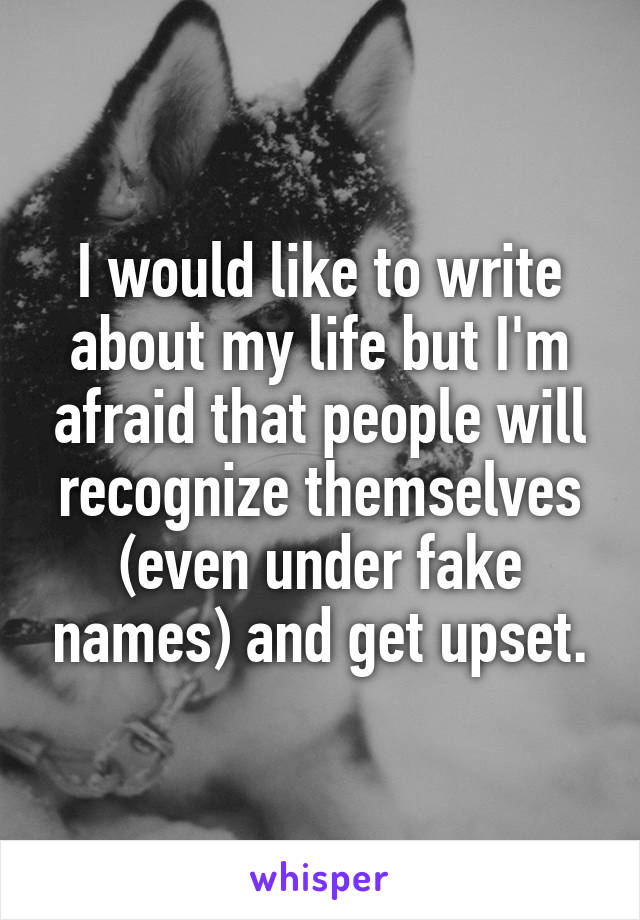 I would like to write about my life but I'm afraid that people will recognize themselves (even under fake names) and get upset.