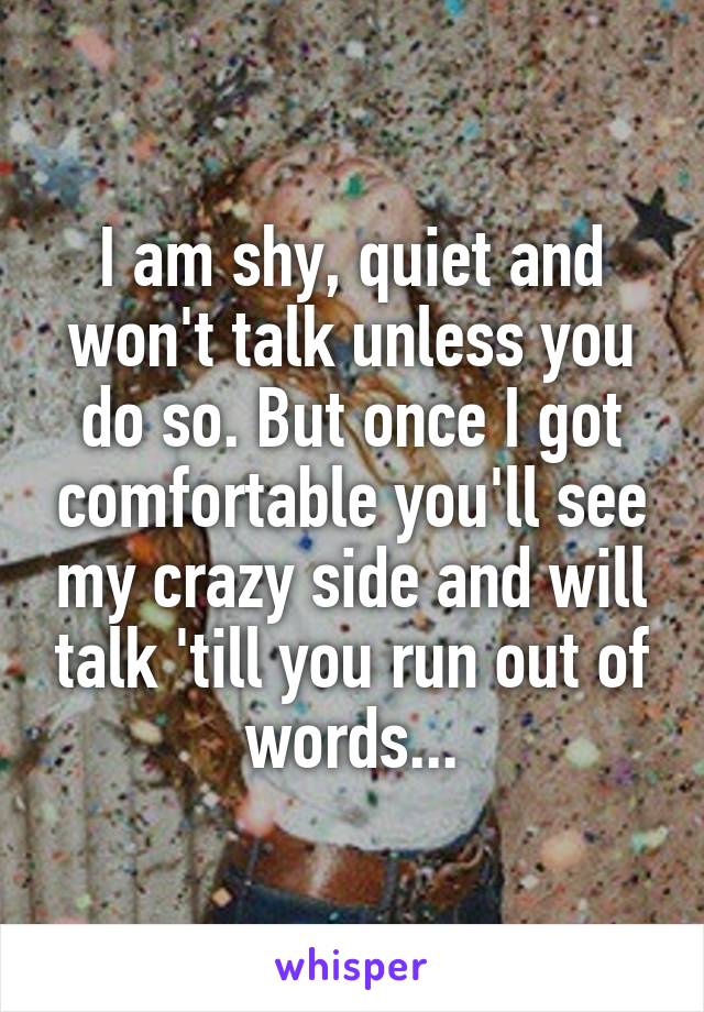 I am shy, quiet and won't talk unless you do so. But once I got comfortable you'll see my crazy side and will talk 'till you run out of words...