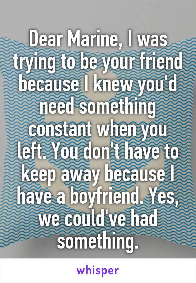 Dear Marine, I was trying to be your friend because I knew you'd need something constant when you left. You don't have to keep away because I have a boyfriend. Yes, we could've had something.