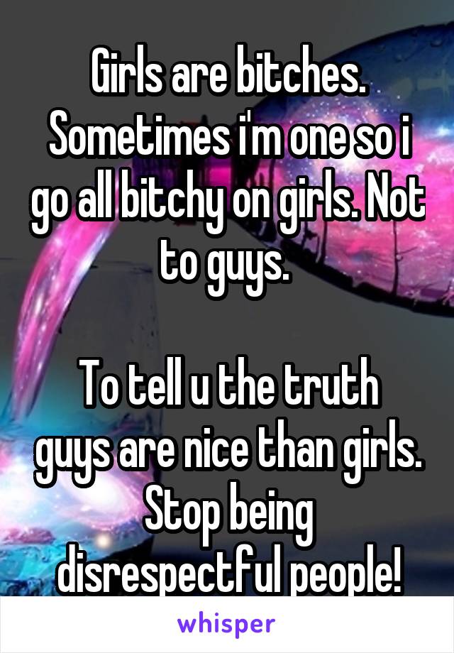 Girls are bitches. Sometimes i'm one so i go all bitchy on girls. Not to guys. 

To tell u the truth guys are nice than girls. Stop being disrespectful people!