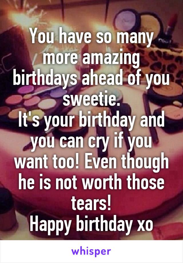 You have so many more amazing birthdays ahead of you sweetie.
It's your birthday and you can cry if you want too! Even though he is not worth those tears!
Happy birthday xo