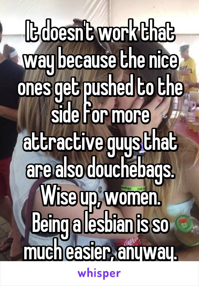 It doesn't work that way because the nice ones get pushed to the side for more attractive guys that are also douchebags.
Wise up, women.
Being a lesbian is so much easier, anyway.