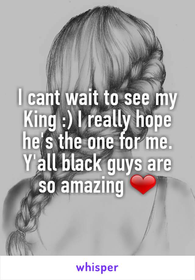 I cant wait to see my King :) I really hope he's the one for me. Y'all black guys are so amazing ❤