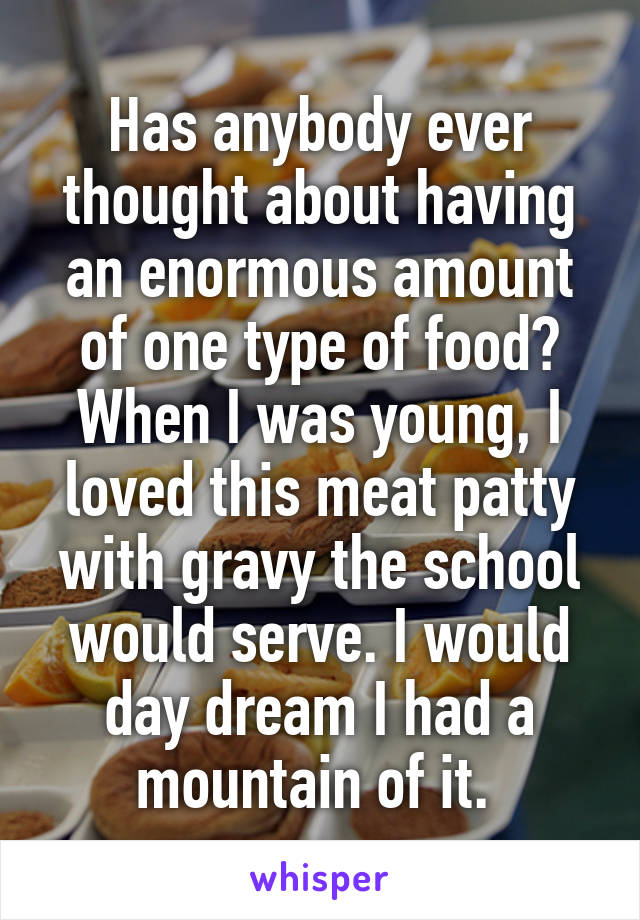 Has anybody ever thought about having an enormous amount of one type of food? When I was young, I loved this meat patty with gravy the school would serve. I would day dream I had a mountain of it. 