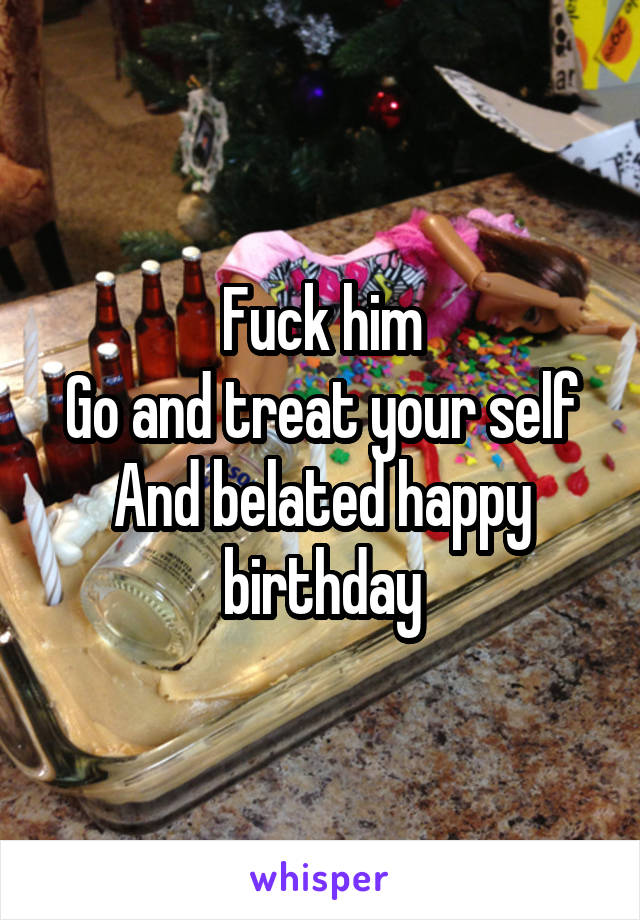 Fuck him
Go and treat your self
And belated happy birthday