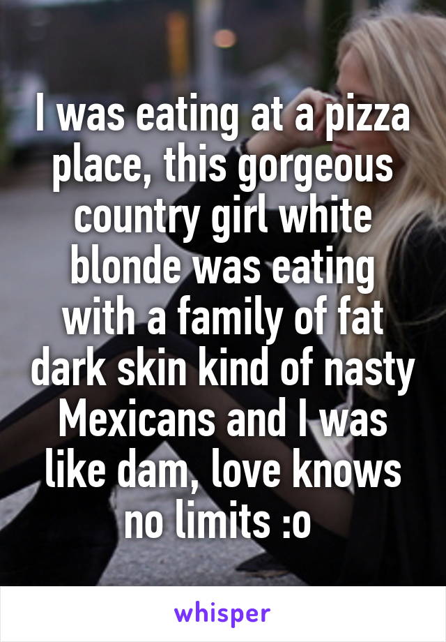 I was eating at a pizza place, this gorgeous country girl white blonde was eating with a family of fat dark skin kind of nasty Mexicans and I was like dam, love knows no limits :o 