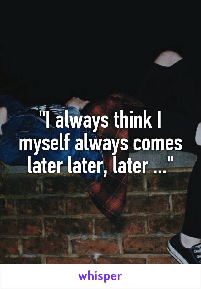 "I always think I myself always comes later later, later ..."