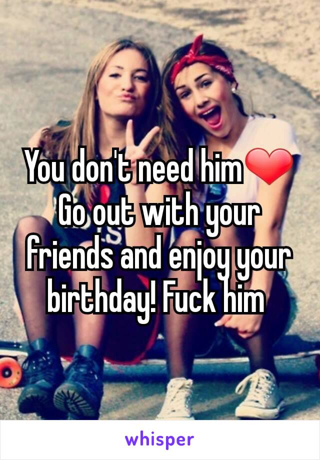 You don't need him❤ Go out with your friends and enjoy your birthday! Fuck him 