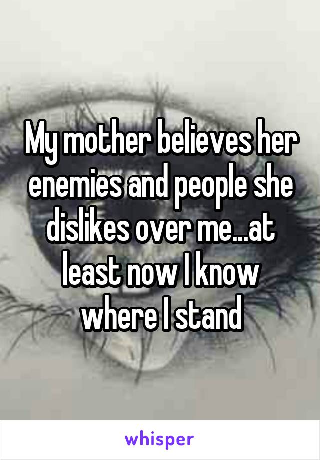 My mother believes her enemies and people she dislikes over me...at least now I know where I stand