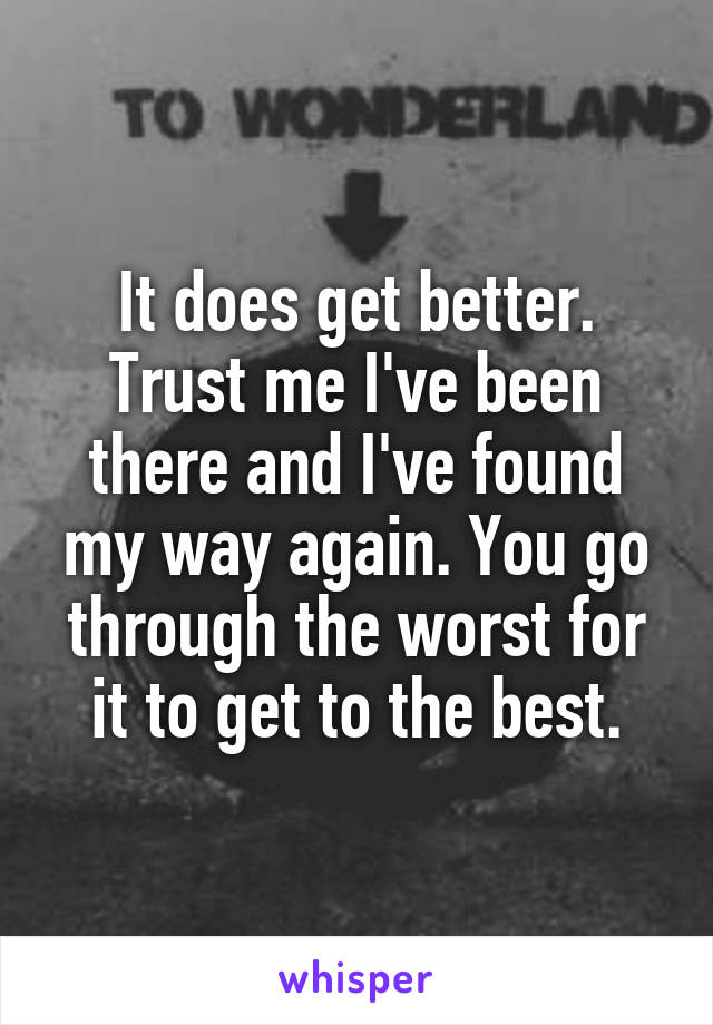 It does get better. Trust me I've been there and I've found my way again. You go through the worst for it to get to the best.