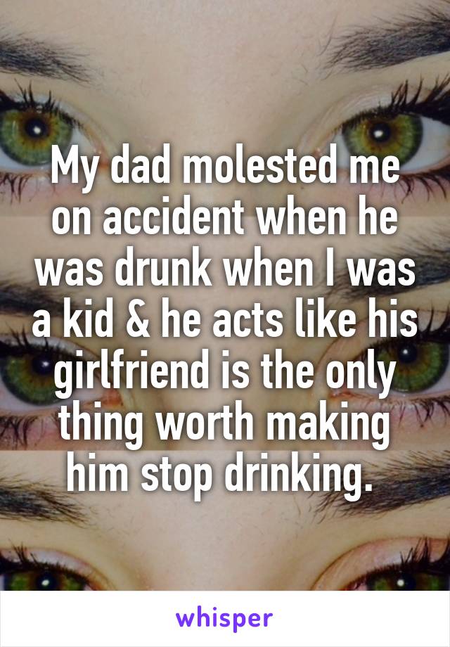 My dad molested me on accident when he was drunk when I was a kid & he acts like his girlfriend is the only thing worth making him stop drinking. 