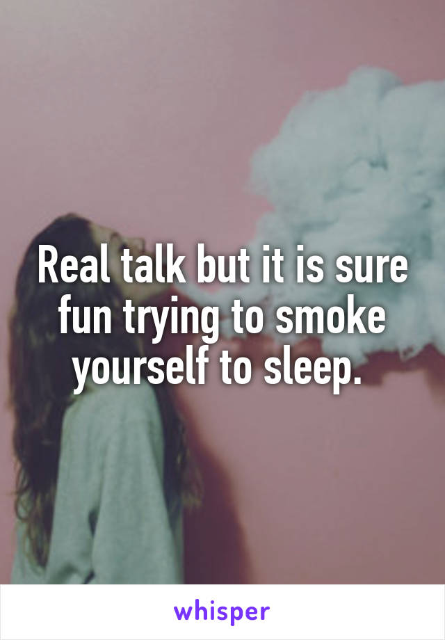 Real talk but it is sure fun trying to smoke yourself to sleep. 