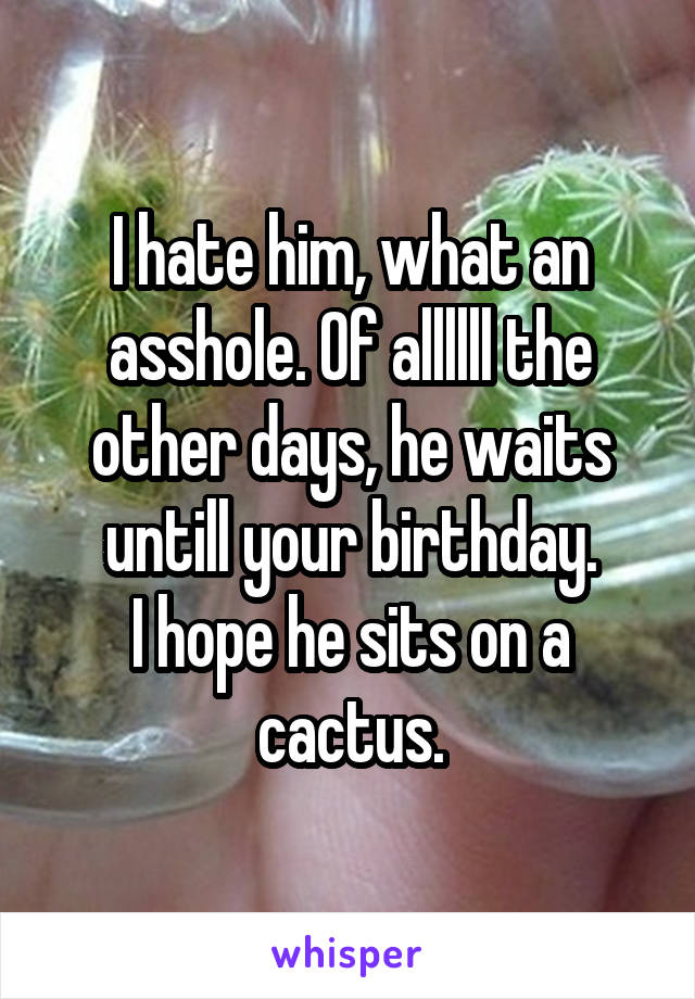 I hate him, what an asshole. Of allllll the other days, he waits untill your birthday.
I hope he sits on a cactus.