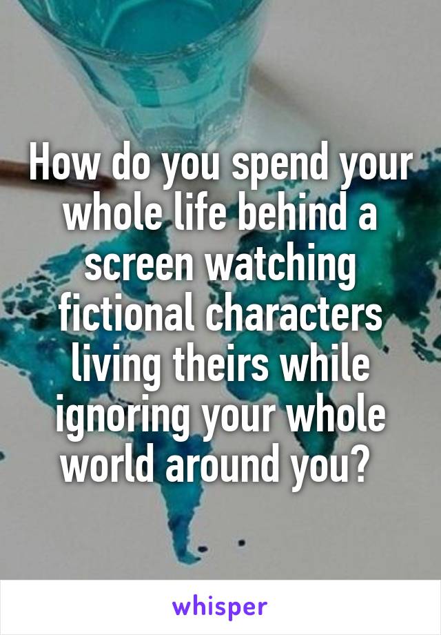 How do you spend your whole life behind a screen watching fictional characters living theirs while ignoring your whole world around you? 