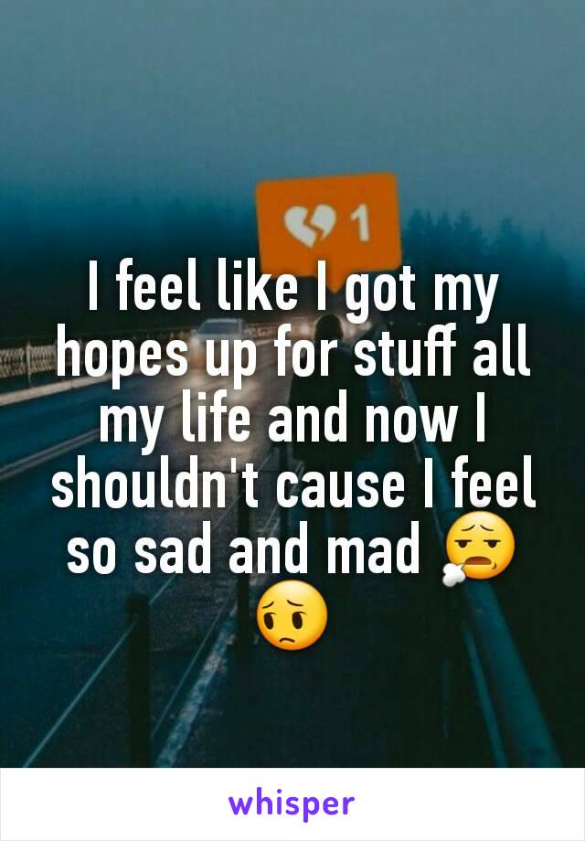 I feel like I got my hopes up for stuff all my life and now I shouldn't cause I feel so sad and mad 😧😔