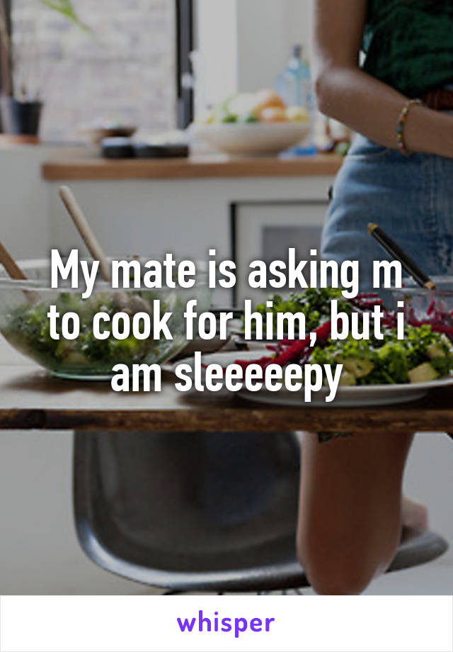 My mate is asking m to cook for him, but i am sleeeeepy