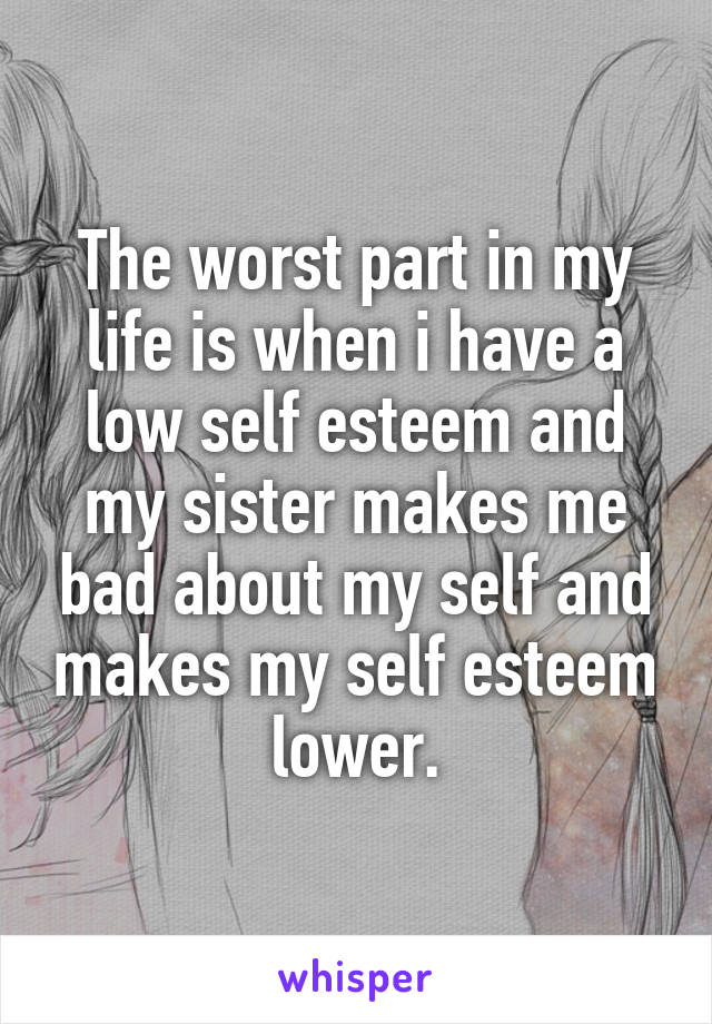 The worst part in my life is when i have a low self esteem and my sister makes me bad about my self and makes my self esteem lower.