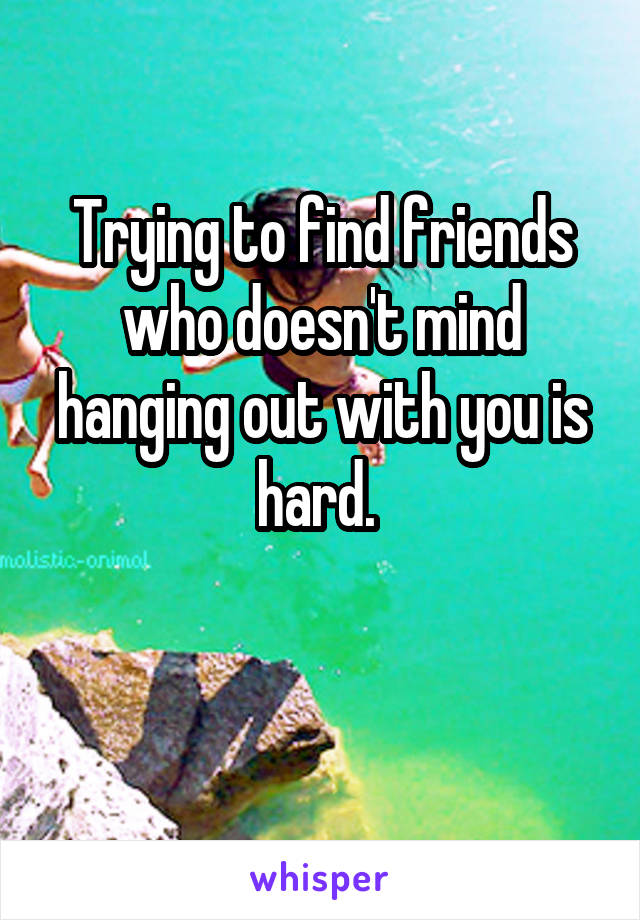 Trying to find friends who doesn't mind hanging out with you is hard. 

