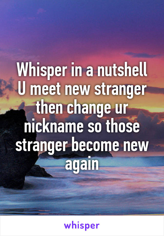 Whisper in a nutshell
U meet new stranger then change ur nickname so those stranger become new again