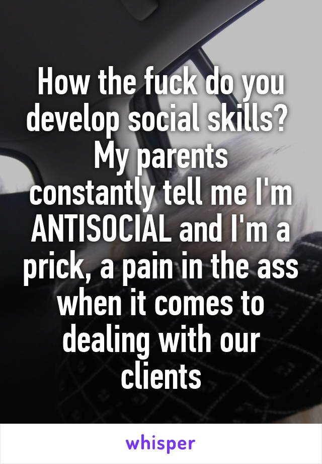 How the fuck do you develop social skills? 
My parents constantly tell me I'm ANTISOCIAL and I'm a prick, a pain in the ass when it comes to dealing with our clients