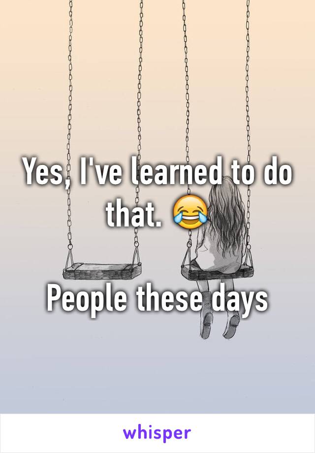 Yes, I've learned to do that. 😂

People these days