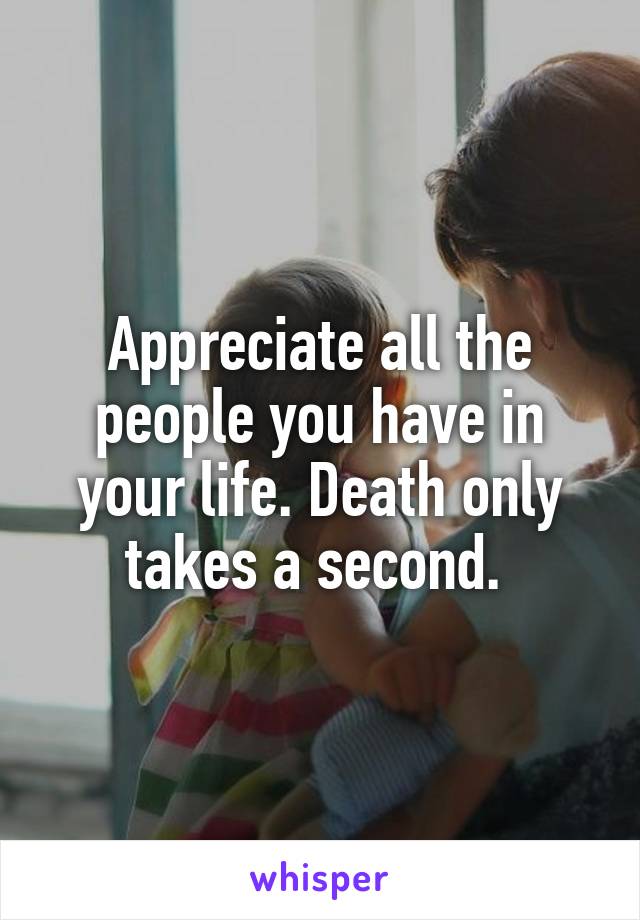 Appreciate all the people you have in your life. Death only takes a second. 