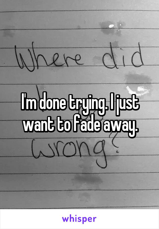 I'm done trying. I just want to fade away.