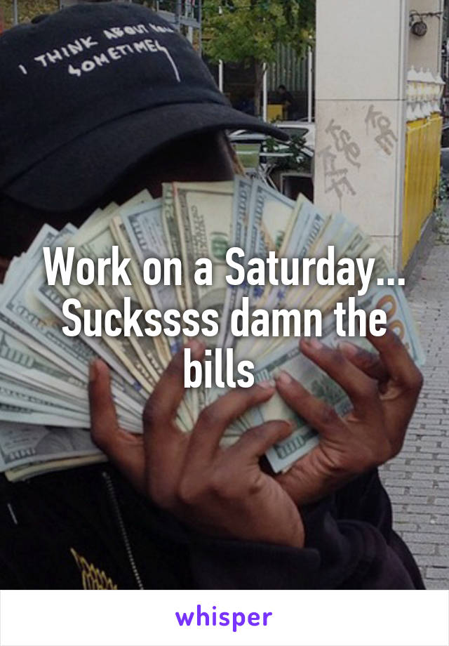 Work on a Saturday... Suckssss damn the bills 