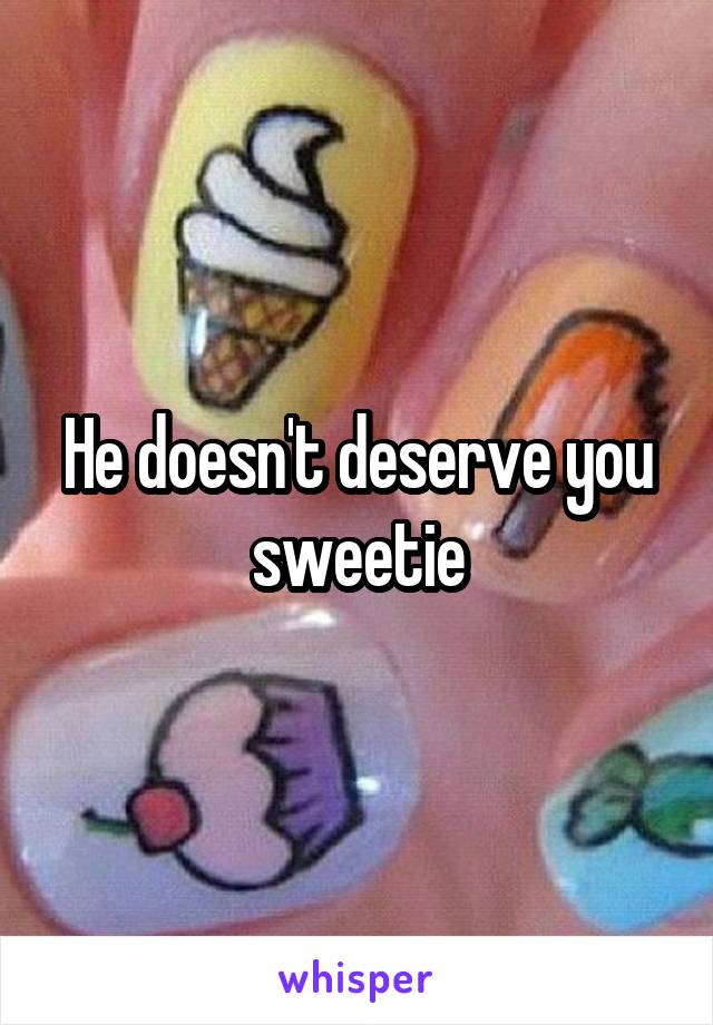 He doesn't deserve you sweetie